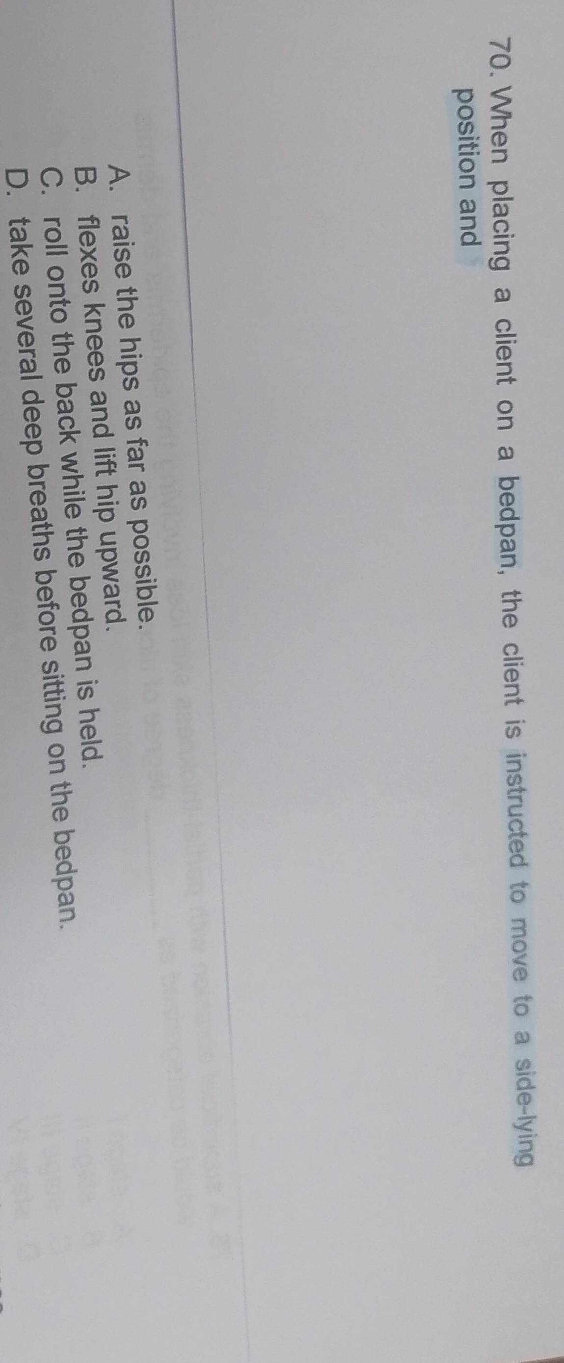 When placing a client on a bedpan, the client is instructed to move to a side-lying
position and
A. raise the hips as far as possible.
B. flexes knees and lift hip upward.
C. roll onto the back while the bedpan is held.
D. take several deep breaths before sitting on the bedpan.
