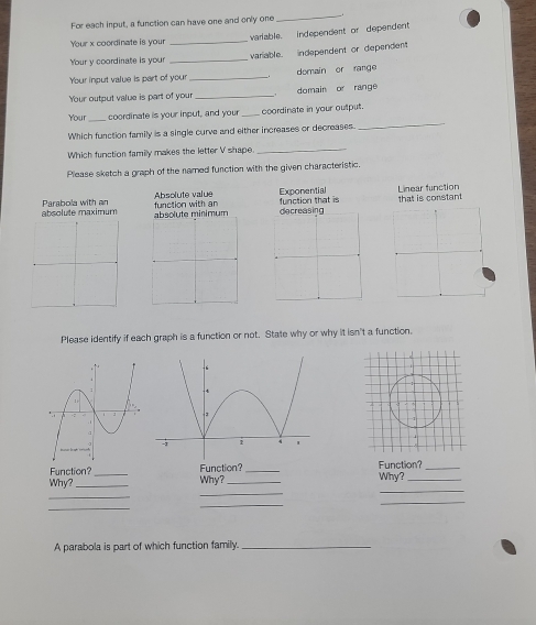 For each input, a funcition can have one and only one 
_ 
Your x coordinate is your _varlable. independent or dependent 
Your y coordinate is your _variable. independent or dependent 
Your input value is part of your _domain or range 
Your output value is part of your _domain or range 
_ 
Your _coordinate is your input, and your _coordinate in your output. 
Which function family is a single curve and either increases or decreases. 
Which function family makes the letter V shape._ 
Please sketch a graph of the named function with the given characteristic. 
Exponential Linear function 
absolute maximum Parabola with an Absolute value 
absolute minimum function with an function that is that is constant 
Please identify if each graph is a function or not. State why or why it isn't a function. 
Function? _Function? _Function?_ 
Why? _Why?_ Why?_ 
_ 
_ 
_ 
_ 
_ 
_ 
A parabola is part of which function family._