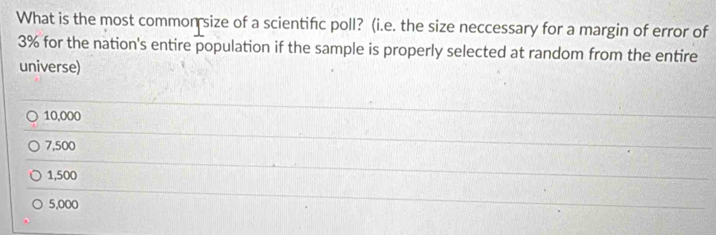 What is the most common size of a scientific poll? (i.e. the size neccessary for a margin of error of
3% for the nation's entire population if the sample is properly selected at random from the entire
universe)
10,000
7,500
1,500
5,000