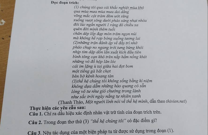 Đọc đoạn trích: 
(1) chúng tôi qua cái khắc nghiệt mùa khô 
qua mùa mưa mùa mưa dai dăng 
võng mắc cột tràm đêm ướt sũng 
xuồng vượt sông dưới pháo sáng nhạt nhòa 
đôi lúc ngần người 1 ráng đỏ chiều xa 
quên đời mình thêm tuổi 
chân dép lốp đạp mòn trăm ngọn núi 
mà không hề rợp bóng xuống tương lai 
(2)những trận đánh ập về đầy trí nhớ 
pháo chụp no ngang trời tưng bừng khói 
nhịp tim dập dồn lần xuất kích đầu tiên 
bình tông cạn khô trên nắp hầm nồng khét 
những vỏ đồ hộp lăn lóc 
cái im lặng ù tai giữa hai đợt bom 
một tiếng gà bất chợt 
bên bờ kênh hoang tàn 
(3)thế hệ chúng tôi không sống bằng ki niệm 
không dựa dẫm những hào quang có sẵn 
lòng vô tư như gió chướng trong lành 
như sắc trời ngày nắng tự nhiên xanh 
(Thanh Thảo, Một người lính nói về thể hệ mình, dẫn theo thivien.net) 
Thực hiện các yêu cầu sau: 
Câu 1. Chỉ ra dấu hiệu xác định nhân vật trữ tình của đoạn trích trên. 
Câu 2. Trong đoạn thơ thứ (3) “thế hệ chúng tôi” có đặc điểm gì? 
Câu 3. Nêu tác dụng của một biện pháp tu từ được sử dụng trong đoạn (1).