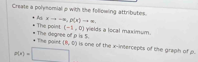 Create a polynomial p with the following attributes. 
As xto -∈fty , p(x)to ∈fty. 
The point (-1,0) yields a local maximum. 
The degree of ρ is 5. 
The point (8,0) is one of the x-intercepts of the graph of p.
p(x)=□