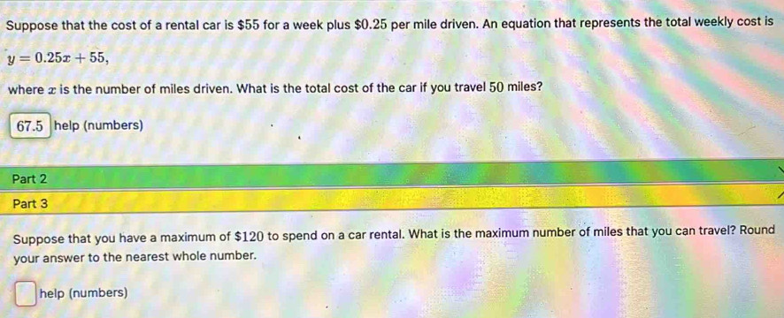 Suppose that the cost of a rental car is $55 for a week plus $0.25 per mile driven. An equation that represents the total weekly cost is
y=0.25x+55, 
where x is the number of miles driven. What is the total cost of the car if you travel 50 miles?
67.5 help (numbers) 
Part 2 
Part 3 
Suppose that you have a maximum of $120 to spend on a car rental. What is the maximum number of miles that you can travel? Round 
your answer to the nearest whole number. 
help (numbers)