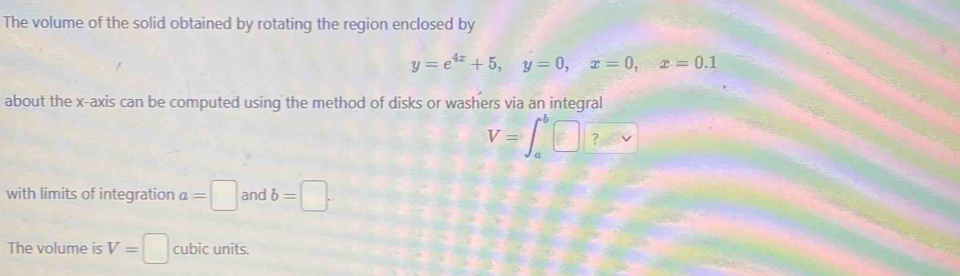 The volume of the solid obtained by rotating the region enclosed by
y=e^(4x)+5, y=0, x=0, x=0.1
about the x-axis can be computed using the method of disks or washers via an integral
V=∈t _a^b□ ? 
with limits of integration a=□ and b=□. 
The volume is V=□ cubic units.