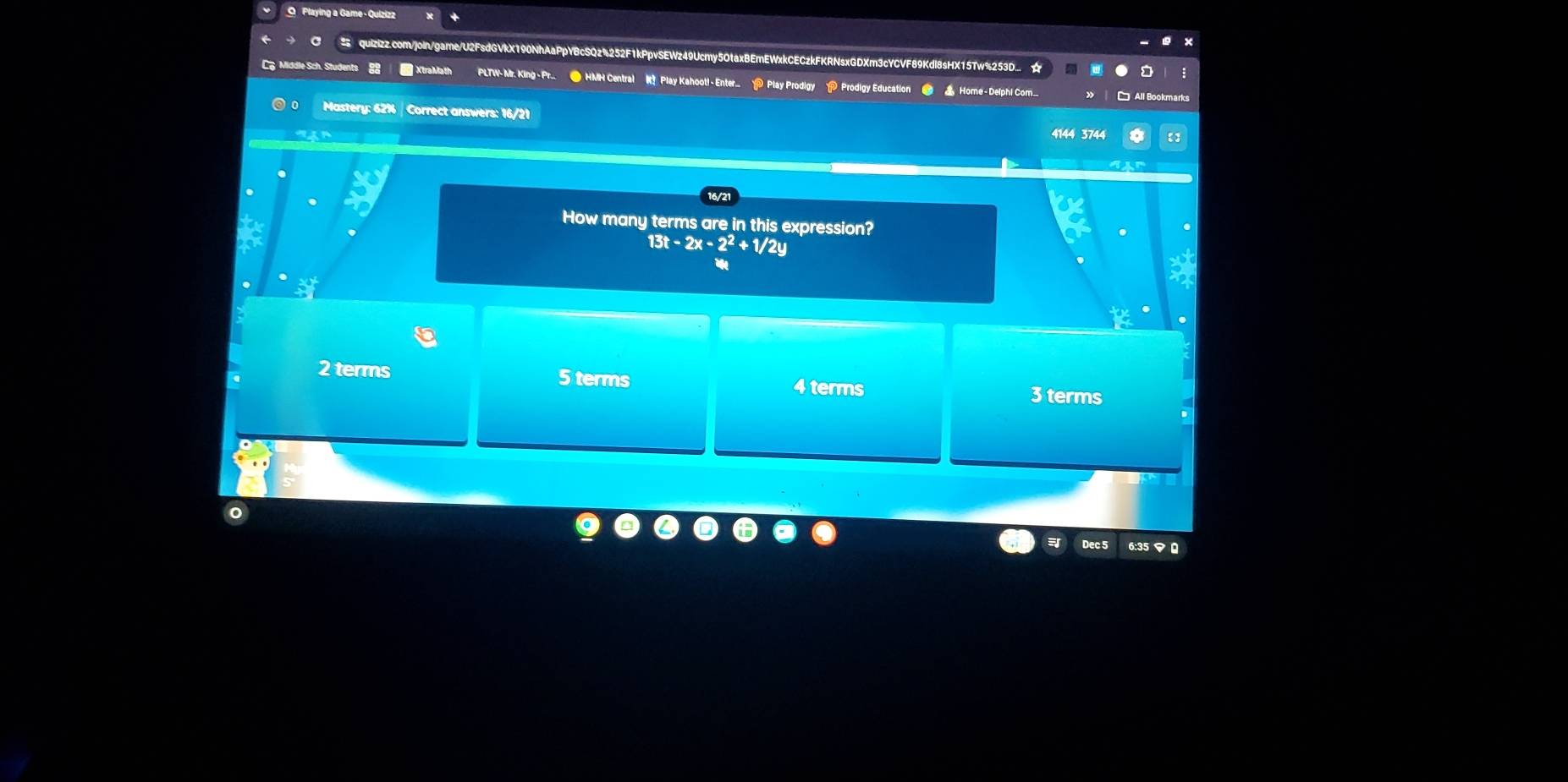 Playing a Game - Quizizz
quizizz.com/join/game/U2FsdGVkX190NhAaPpYBcSQz%252F1kPpvSEWz49Ucmy5OtaxBEmEWxkCECzkFKRNsxGDXm3cYCVF89Kdl8sHX15Tw%253D_ ☆
C Middle Sch. Students XtraMath PLTW- Mr. King - Pr. ● HMH Central RPlay Kahoot - Enter_> Play Prodigy > Prodigy Education # _Home - Delphi Com__
Mastery: 62% | Correct answers: 16/21 4144 3744
16/2
How many terms are in this expression?
13t-2x-2^2+1/2y
2 terms 5 terms 4 terms 3 terms
Dec 5 6:35 マ