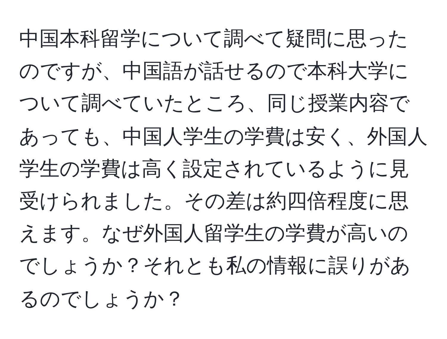 中国本科留学について調べて疑問に思ったのですが、中国語が話せるので本科大学について調べていたところ、同じ授業内容であっても、中国人学生の学費は安く、外国人学生の学費は高く設定されているように見受けられました。その差は約四倍程度に思えます。なぜ外国人留学生の学費が高いのでしょうか？それとも私の情報に誤りがあるのでしょうか？