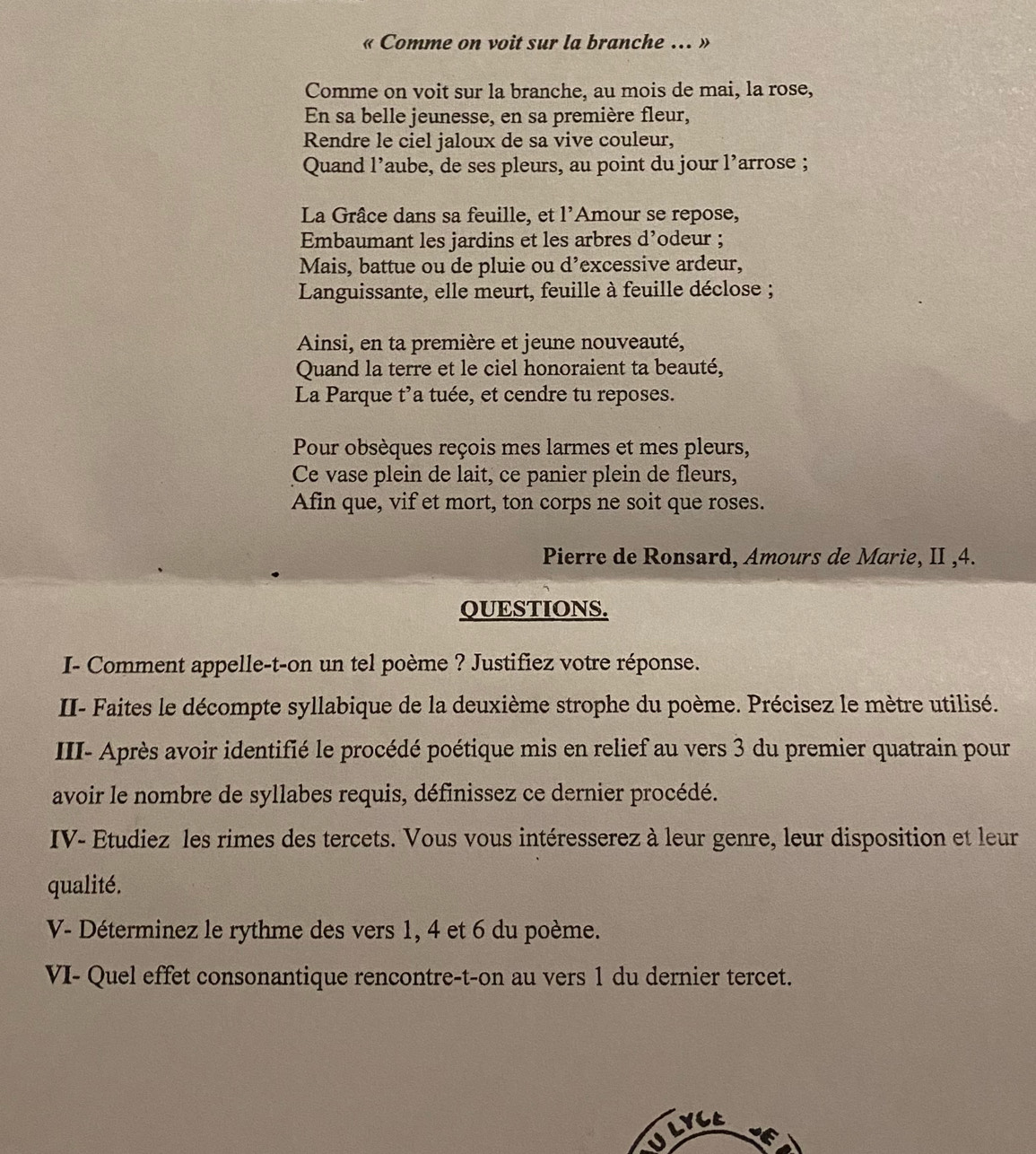 Comme on voit sur la branche . » 
Comme on voit sur la branche, au mois de mai, la rose, 
En sa belle jeunesse, en sa première fleur, 
Rendre le ciel jaloux de sa vive couleur, 
Quand l’aube, de ses pleurs, au point du jour l’arrose ; 
La Grâce dans sa feuille, et l'Amour se repose, 
Embaumant les jardins et les arbres d’odeur ; 
Mais, battue ou de pluie ou d’excessive ardeur, 
Languissante, elle meurt, feuille à feuille déclose ; 
Ainsi, en ta première et jeune nouveauté, 
Quand la terre et le ciel honoraient ta beauté, 
La Parque t’a tuée, et cendre tu reposes. 
Pour obsèques reçois mes larmes et mes pleurs, 
Ce vase plein de lait, ce panier plein de fleurs, 
Afin que, vif et mort, ton corps ne soit que roses. 
Pierre de Ronsard, Amours de Marie, II ,4. 
QUESTIONS. 
I- Comment appelle-t-on un tel poème ? Justifiez votre réponse. 
II- Faites le décompte syllabique de la deuxième strophe du poème. Précisez le mètre utilisé. 
III- Après avoir identifié le procédé poétique mis en relief au vers 3 du premier quatrain pour 
avoir le nombre de syllabes requis, définissez ce dernier procédé. 
IV- Etudiez les rimes des tercets. Vous vous intéresserez à leur genre, leur disposition et leur 
qualité. 
V- Déterminez le rythme des vers 1, 4 et 6 du poème. 
VI- Quel effet consonantique rencontre-t-on au vers 1 du dernier tercet. 
U LVCa