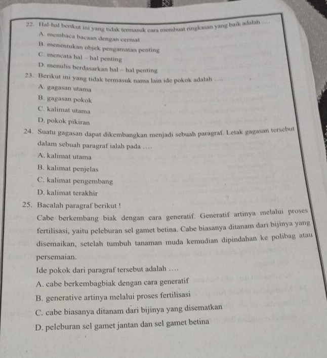 Hal-hal berikut ini yang tidak termasuk cara membuat ringkasan yang baik adalah
A. membaca bacaan dengan cermat
B. menentukan objek pengamatan penting
C. mencata hal - hal penting
D. menulis berdasarkan hal — hal penting
23. Berikut ini yang tidak termasuk nama lain ide pokok adalah ..
A. gagasan utama
B. gagasan pokok
C. kalimat utama
D. pokok pikiran
24. Suatu gagasan dapat dikembangkan menjadi sebuah paragraf. Letak gagasan tersebut
dalam sebuah paragraf ialah pada …
A. kalimat utama
B. kalimat penjelas
C. kalimat pengembang
D. kalimat terakhir
25. Bacalah paragraf berikut !
Cabe berkembang biak dengan cara generatif. Generatif artinya melalui proses
fertilisasi, yaitu peleburan sel gamet betina. Cabe biasanya ditanam dari bijinya yang
disemaikan, setelah tumbuh tanaman muda kemudian dipindahan ke polibag atau
persemaian.
Ide pokok dari paragraf tersebut adalah …
A. cabe berkembagbiak dengan cara generatif
B. generative artinya melalui proses fertilisasi
C. cabe biasanya ditanam dari bijinya yang disematkan
D. peleburan sel gamet jantan dan sel gamet betina