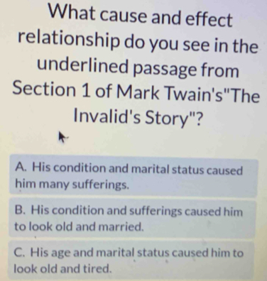 What cause and effect
relationship do you see in the
underlined passage from
Section 1 of Mark Twain's''The
Invalid's Story"?
A. His condition and marital status caused
him many sufferings.
B. His condition and sufferings caused him
to look old and married.
C. His age and marital status caused him to
look old and tired.