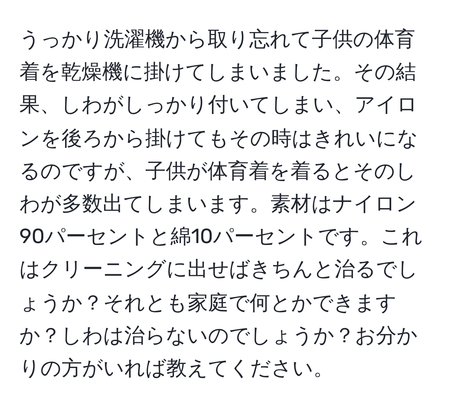 うっかり洗濯機から取り忘れて子供の体育着を乾燥機に掛けてしまいました。その結果、しわがしっかり付いてしまい、アイロンを後ろから掛けてもその時はきれいになるのですが、子供が体育着を着るとそのしわが多数出てしまいます。素材はナイロン90パーセントと綿10パーセントです。これはクリーニングに出せばきちんと治るでしょうか？それとも家庭で何とかできますか？しわは治らないのでしょうか？お分かりの方がいれば教えてください。