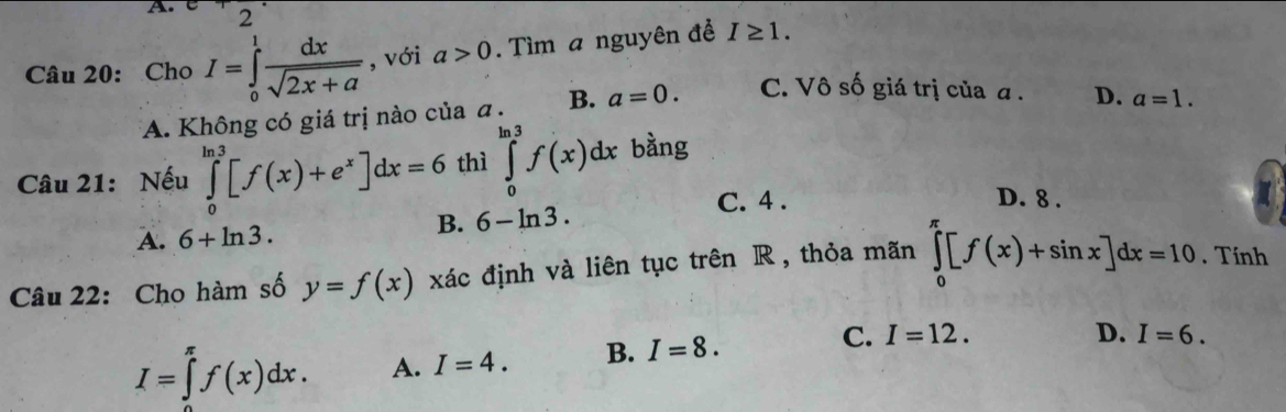 Cho I=∈tlimits _0^(1frac dx)sqrt(2x+a) , với a>0. Tìm a nguyên để I≥ 1.
A. Không có giá trị nào của a. B. a=0. C. Vô số giá trị của α. D. a=1. 
Câu 21: Nếu ∈tlimits _0^((ln 3)[f(x)+e^x)]dx=6 thì ∈tlimits _0^(ln 3)f(x)dx bàng
C. 4. D. 8.
A. 6+ln 3.
B. 6-ln 3. 
Câu 22: Cho hàm số y=f(x) xác định và liên tục trên R , thỏa mãn ∈tlimits _0^(π)[f(x)+sin x]dx=10. Tính
C.
I=∈tlimits _(π)^(π)f(x)dx. A. I=4. B. I=8. I=12.
D. I=6.