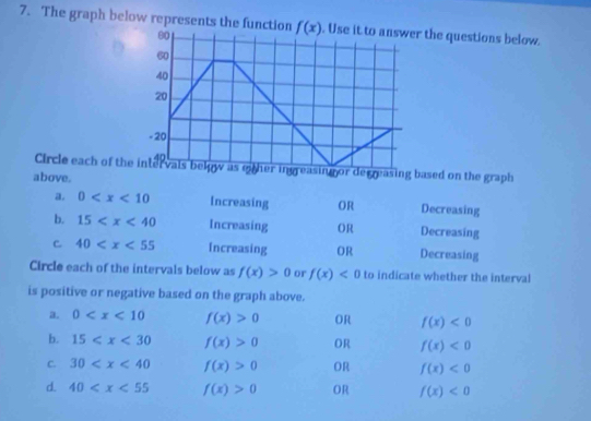 The graph below represents the function  Use it to answer the questions below.
Circle each of theer ingreasing or decreasing based on the graph
above. Decreasing
a. 0 Increasing OR
b. 15 Increasing OR Decreasing
C 40 Increasing OR Decreasing
Circle each of the intervals below as f(x)>0 or f(x)<0</tex> to indicate whether the interval
is positive or negative based on the graph above.
a. 0 f(x)>0 OR f(x)<0</tex>
b. 15 f(x)>0 OR f(x)<0</tex>
C. 30 f(x)>0 OR f(x)<0</tex>
d. 40 f(x)>0 OR f(x)<0</tex>