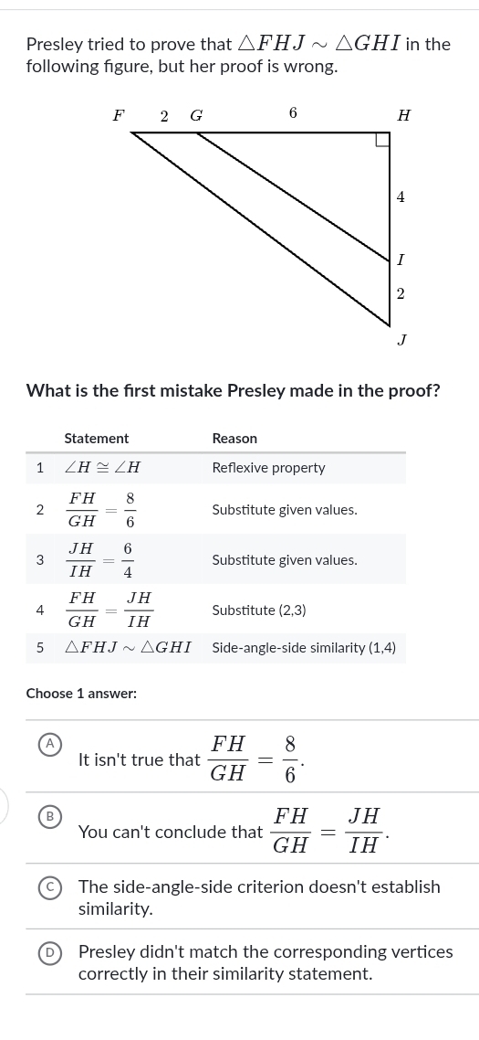 Presley tried to prove that △ FHJsim △ GHI in the
following figure, but her proof is wrong.
What is the frst mistake Presley made in the proof?
Statement Reason
1 ∠ H≌ ∠ H Reflexive property
2  FH/GH = 8/6  Substitute given values.
3  JH/IH = 6/4  Substitute given values.
4  FH/GH = JH/IH  Substitute (2,3)
5 △ FHJsim △ GHI Side-angle-side similarity (1,4)
Choose 1 answer:
It isn't true that  FH/GH = 8/6 . 
B
You can't conclude that  FH/GH = JH/IH .
The side-angle-side criterion doesn't establish
similarity.
Presley didn't match the corresponding vertices
correctly in their similarity statement.