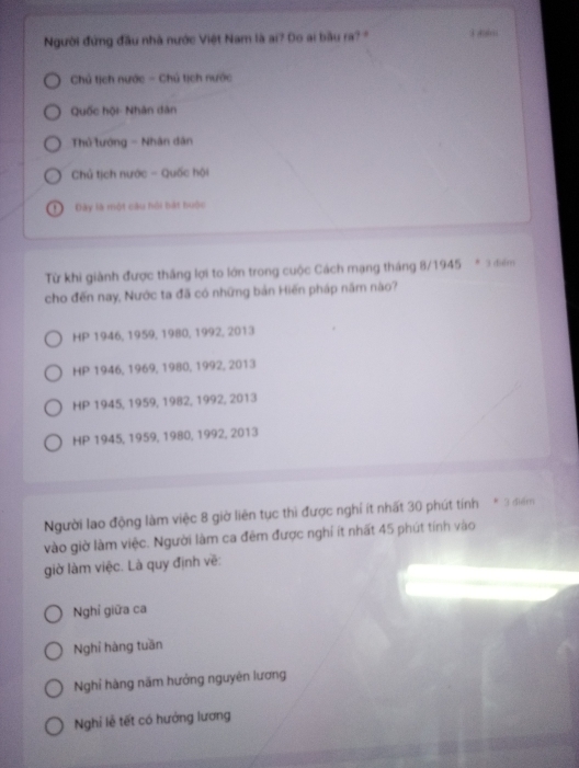 Người đứng đầu nhà nước Việt Nam là ai? Do ai bầu ra? 3 d
Chủ tịch nước - Chủ tịch nước
Quốc hội- Nhân dân
Thủ lướng - Nhân dân
Chủ tịch nước - Quốc hội
Đây là một câu hội bát huộc
Từ khi giành được thắng lợi to lớn trong cuộc Cách mạng tháng 8/1945 * 3 điểm
cho đến nay, Nước ta đã có những bản Hiến pháp năm nào?
HP 1946, 1959, 1980, 1992, 2013
HP 1946, 1969, 1980, 1992, 2013
HP 1945, 1959, 1982, 1992, 2013
HP 1945, 1959, 1980, 1992, 2013
Người lao động làm việc 8 giờ liên tục thì được nghỉ ít nhất 30 phút tính * 3 điểm
vào giờ làm việc. Người làm ca đêm được nghí ít nhất 45 phút tính vào
giờ làm việc. Là quy định về:
Nghỉ giữa ca
Nghỉ hàng tuần
Nghỉ hàng năm hướng nguyên lương
Nghi lễ tết có hưởng lương
