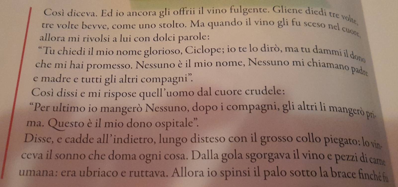 Così diceva. Ed io ancora gli offrii il vino fulgente. Gliene diedi tre volte, 
tre volte bevve, come uno stolto. Ma quando il vino gli fu sceso nel cuore, 
allora mi rivolsi a lui con dolci parole: 
“Tu chiedi il mio nome glorioso, Ciclope; io te lo dirò, ma tu dammi il dono 
che mi hai promesso. Nessuno è il mio nome, Nessuno mi chiamano padre 
e madre e tutti gli altri compagni”. 
Così dissi e mi rispose quell'uomo dal cuore crudele: 
“Per ultimo io mangerò Nessuno, dopo i compagni, gli altri li mangerò pr 
ma. Questo è il mio dono ospitale”. 
Disse, e cadde all’indietro, lungo disteso con il grosso collo piegato: lo vin- 
ceva il sonno che doma ogni cosa. Dalla gola sgorgava il vino e pezzi di came 
umana: era ubriaco e ruttava. Allora io spinsi il palo sotto la brace finché