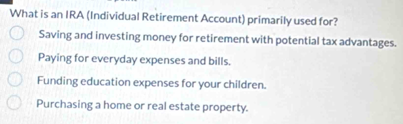 What is an IRA (Individual Retirement Account) primarily used for?
Saving and investing money for retirement with potential tax advantages.
Paying for everyday expenses and bills.
Funding education expenses for your children.
Purchasing a home or real estate property.