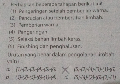 Perhatikan beberapa tahapan berikut ini!
(1) Pengeringan setelah pemberian warna.
(2) Pencucian atau pembersihan limbah.
(3) Pemberian warna.
(4) Pengeringan.
(5) Seleksi bahan limbah keras.
(6) Finishing dan penghalusan.
Urutan yang benar dalam pengolahan limbah
yaitu ....
a, (1)-(2)-(3)-(4)-(5)-(6) (5)-(2)-(4)-(3)-(1)-(6)
b. (3)-(2)-(5)-(6)-(1)-(4) d. (5)-(4)-(2)-(6)-(2)-(1)