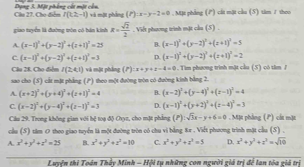 Dụng 3. Mặt phẳng cắt mặt cần.
Câu 27. Cho điễm I(k2,-1) và mặt phẳng (P) x-y-2=0. Mặt phẳng (P) cắt mặt cầu (S) tìm / theo
giao tuyển là đường tròn có bán kính R= sqrt(2)/2 . Viết phương trình mặt cầu (S) .
A. (x-1)^2+(y-2)^2+(z+1)^2=25 B. (x-1)^2+(y-2)^2+(z+1)^2=5
C. (x-1)^2+(y-2)^2+(z+1)^2=3 (x-1)^2+(y-2)^2+(z+1)^2=2
D.
Câu 28. Cho điểm I(2;4;1) và mặt phẳng (P): x+y+z-4=0. Tìm phương trình mặt cầu (S) có tâm /
sao cho (S) cắt mặt phẳng (P) theo một đường tròn có đường kính bằng 2.
A. (x+2)^2+(y+4)^2+(z+1)^2=4 B. (x-2)^2+(y-4)^2+(z-1)^2=4
C. (x-2)^2+(y-4)^2+(z-1)^2=3 D. (x-1)^2+(y+2)^2+(z-4)^2=3
Câu 29. Trong không gian với hệ toạ độ Oxyz, cho mặt phẳng (P): sqrt(3)x-y+6=0. Mặt phảng (P) cắt mặt
cầu (S) tâm 0 theo giao tuyển là một đường tròn có chu vi bằng 8π . Viết phương trình mặt cầu (S) .
A x^2+y^2+z^2=25 B. x^2+y^2+z^2=10 C. x^2+y^2+z^2=5 D. x^2+y^2+z^2=sqrt(10)
Luyện thi Toán Thầy Minh - Hội tụ những con người giá trị để lan tòa giá trị