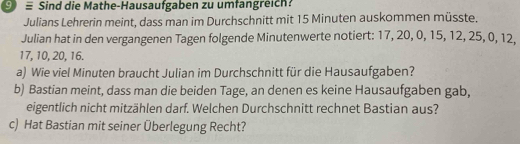 ⑨ ≡ Sind die Mathe-Hausaufgaben zu umfangreich? 
Julians Lehrerin meint, dass man im Durchschnitt mit 15 Minuten auskommen müsste. 
Julian hat in den vergangenen Tagen folgende Minutenwerte notiert: 17, 20, 0, 15, 12, 25, 0, 12,
17, 10, 20, 16. 
a) Wie viel Minuten braucht Julian im Durchschnitt für die Hausaufgaben? 
b) Bastian meint, dass man die beiden Tage, an denen es keine Hausaufgaben gab, 
eigentlich nicht mitzählen darf. Welchen Durchschnitt rechnet Bastian aus? 
c) Hat Bastian mit seiner Überlegung Recht?