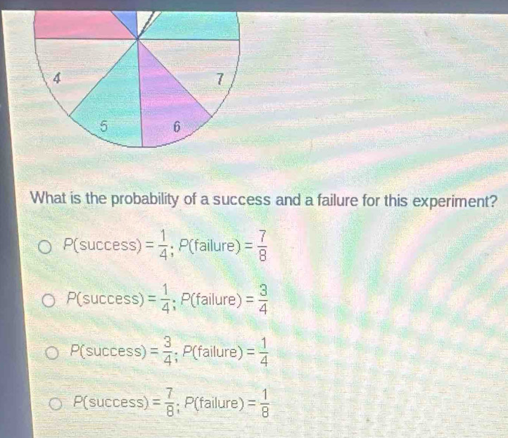 What is the probability of a success and a failure for this experiment?
P(success)= 1/4 ; P(failure)= 7/8 
P(success)= 1/4 ; P(failure)= 3/4 
P(success)= 3/4 ; P(failure)= 1/4 
P(success)= 7/8 ;;P(failure)= 1/8 