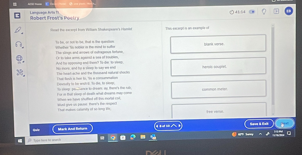 AESO Hom C C jo 
Language Arts 11 41:14 
EB 
Robert Frost's Poetry 
Read the excerpt from William Shakespeare's Hamlet This excerpt is an example of 
To be, or not to be, that is the question 
Whether 'tis nobler in the mind to suffer blank verse. 
The slings and arrows of outrageous fortune, 
Or to take arms against a sea of troubles, 
And by opposing end them? To die: to sleep; 
No more, and by a sleep to say we end heroic couplet. 
The heart-ache and the thousand natural shocks 
That flesh is heir to, 'tis a consummation 
Devoutly to be wish'd. To die, to sleep; 
To sleep: perchance to dream. ay, there's the rub, 
For in that sleep of death what dreams may come common meter. 
When we have shuffled off this mortal coil, 
Must give us pause: there's the respect 
That makes calamity of so long life; free verse. 
Quiz Mark And Return 4 8 of 10 Save & Exit ↑ext 
2:13 PM 
60'F Sunny 11/15/2024 
Type here to search