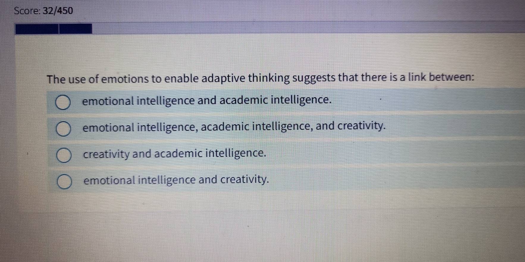 Score: 32/450
The use of emotions to enable adaptive thinking suggests that there is a link between:
emotional intelligence and academic intelligence.
emotional intelligence, academic intelligence, and creativity.
creativity and academic intelligence.
emotional intelligence and creativity.