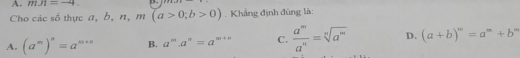 m.n=-4. 
Cho các số thực a, b, n, m(a>0;b>0). Khẳng định đúng là:
A. (a^m)^n=a^(m+n)
B. a^m.a^n=a^(m+n)
C.  a^m/a^n =sqrt[n](a^m) D. (a+b)^m=a^m+b 1