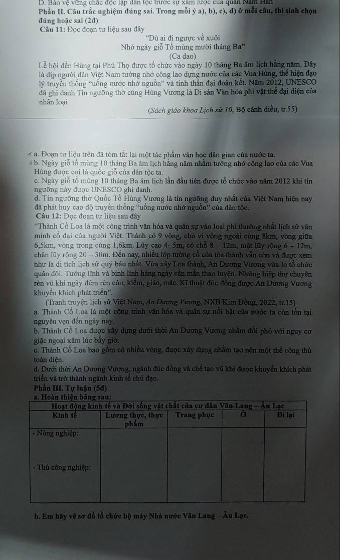 Bảo vệ vững chắc độc lập dân tộc trước sự xâm lược của quan Năm Hân
Phần II. Câu trắc nghiệm đúng sai. Trong mỗi ý a), b), c), d) ở mỗi câu, thí sinh chọn
đúng hoặc sai (2đ)
Câu 11: Đọc đoạn tư liệu sau đây
''Dù ai đi ngược về xuôi
Nhớ ngày giỗ Tổ mùng mười tháng Ba''
(Ca dao)
Lễ hội đền Hùng tại Phú Thọ được tổ chức vào ngày 10 tháng Ba âm lịch hằng năm. Đây
là dịp người dân Việt Nam tưởng nhớ công lao dựng nước của các Vua Hùng, thể hiện đạo
lý truyền thống “uống nước nhớ nguồn” và tinh thần đại đoàn kết. Năm 2012, UNESCO
đã ghi danh Tín ngưỡng thờ cúng Hùng Vương là Di sản Văn hóa phi vật thể đại điện của
nhân loại
(Sách giáo khoa Lịch sử 10, Bộ cánh diều, tr.55)
a. Đoạn tư liệu trên đã tóm tắt lại một tác phẩm văn học dân gian của nước ta,
# b. Ngày giỗ tổ mùng 10 tháng Ba âm lịch hằng năm nhằm tưởng nhớ công lao của các Vua
Hùng được coi là quốc giỗ của dân tộc ta.
c. Ngày giỗ tổ mùng 10 tháng Ba âm lịch lần đầu tiên được tổ chức vào năm 2012 khi tín
ngưỡng này được UNESCO ghi danh.
d. Tín ngưỡng thờ Quốc Tổ Hùng Vương là tín ngưỡng duy nhất của Việt Nam hiện nay
đã phát huy cao độ truyền thống “uồng nước nhớ nguồn” của dân tộc.
Câu 12: Đọc đoạn tư liệu sau đây
*Thành Cổ Loa là một công trình văn hóa và quân sự vào loại phi thường nhất lịch sử văn
minh cổ đại của người Việt. Thành có 9 vòng, chu vi vòng ngoài cùng 8km, vòng giữa
6,5km, vòng trong cùng 1,6km. Lũy cao 4- 5m, có chỗ 8 - 12m, mặt lũy rộng 6 - 12m,
chân lũy rộng 20 - 30m. Đến nay, nhiều lớp tường cổ của tòa thành vẫn còn và được xem
như là di tích lịch sử quý bầu nhất. Vừa xây Loa thành, An Dương Vương vừa lo tổ chức
quân đội. Tướng lĩnh và binh lính hàng ngày cần mẫn thao luyện. Những hiệp thợ chuyên
rèn vũ khí ngày đêm rèn côn, kiếm, giáo, mác. Kĩ thuật đúc đồng được An Dương Vương
khuyến khích phát triển''.
(Tranh truyện lịch sử Việt Nam, An Dương Vương, NXB Kim Đồng, 2022, tr.15)
a. Thành Cổ Loa là một công trình văn hóa và quân sự nổi bật của nước ta còn tồn tại
nguyên vẹn đến ngày nay.
b. Thành Cổ Loa được xây dựng dưới thời An Dương Vương nhằm đổi phó với nguy cơ
giặc ngoại xâm lúc bấy giờ.
c. Thành Cổ Loa bao gồm có nhiều vòng, được xây dựng nhằm tạo nên một thế công thủ
toàn diện.
d. Dưới thời An Dương Vương, ngành đúc đồng và chế tạo vũ khi được khuyển khích phát
triển và trở thành ngành kinh tế chủ đạo.
Phần III. Tự luận (5đ)
b. Em hãy vẽ sơ đồ tổ chức bộ máy Nhà nước Văn Lang - Âu Lạc.