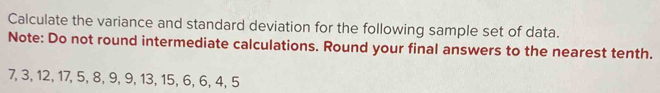 Calculate the variance and standard deviation for the following sample set of data. 
Note: Do not round intermediate calculations. Round your final answers to the nearest tenth.
7, 3, 12, 17, 5, 8, 9, 9, 13, 15, 6, 6, 4, 5