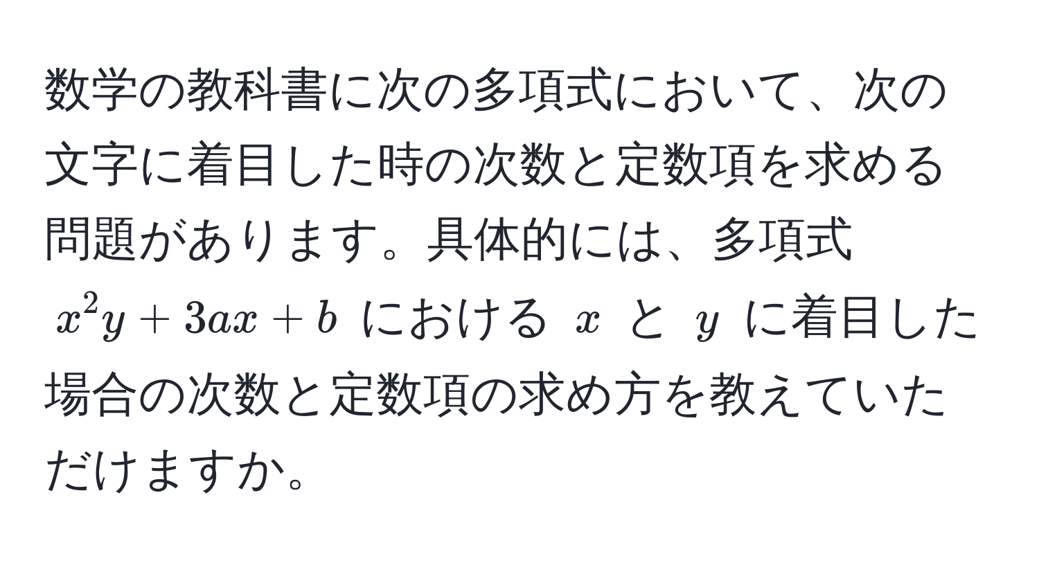 数学の教科書に次の多項式において、次の文字に着目した時の次数と定数項を求める問題があります。具体的には、多項式 $x^2 y + 3ax + b$ における $x$ と $y$ に着目した場合の次数と定数項の求め方を教えていただけますか。