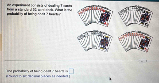 An experiment consists of dealing 7 cards 
from a standard 52 -card deck. What is the 
probability of being dealt 7 hearts? 
The probability of being dealt 7 hearts is □ . 
(Round to six decimal places as needed.)