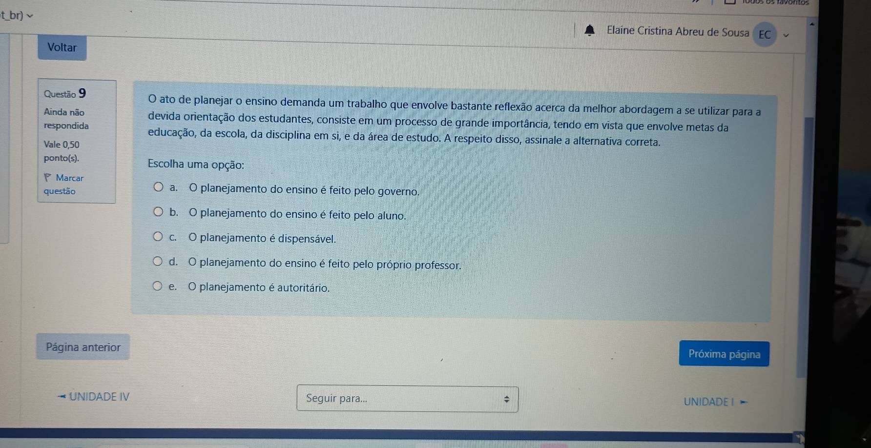 t_br)√
Elaine Cristina Abreu de Sousa EC
Voltar
Questão 9 O ato de planejar o ensino demanda um trabalho que envolve bastante reflexão acerca da melhor abordagem a se utilizar para a
Ainda não devida orientação dos estudantes, consiste em um processo de grande importância, tendo em vista que envolve metas da
respondida educação, da escola, da disciplina em si, e da área de estudo. A respeito disso, assinale a alternativa correta.
Vale 0, 50
ponto(s). Escolha uma opção:
P Marcar
questão
a. O planejamento do ensino é feito pelo governo.
b. O planejamento do ensino é feito pelo aluno.
c. O planejamento é dispensável.
d. O planejamento do ensino é feito pelo próprio professor.
e. O planejamento é autoritário.
Página anterior Próxima página
* UNIDADE IV Seguir para... UNIDADE I