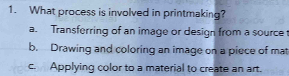 What process is involved in printmaking?
a. Transferring of an image or design from a source t
b. Drawing and coloring an image on a piece of mat
c. Applying color to a material to create an art.