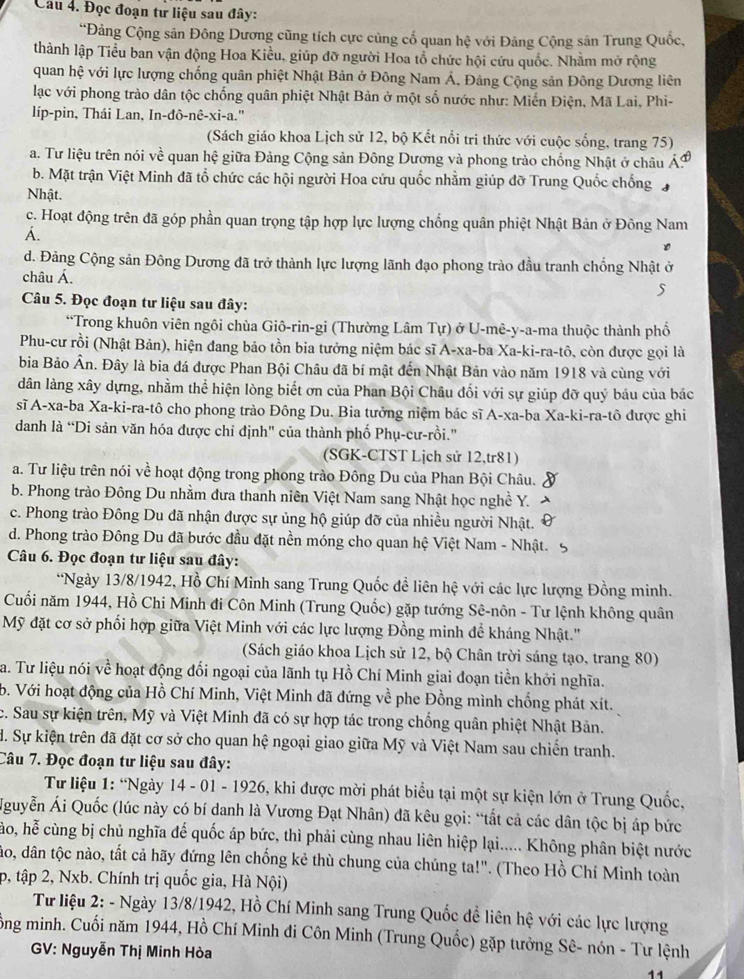 Đọc đoạn tư liệu sau đây:
“Đảng Cộng sân Đông Dương cũng tích cực củng cổ quan hhat e với Đảng Cộng sản Trung Quốc,
thành lập Tiểu ban vận động Hoa Kiều, giúp đỡ người Hoa tổ chức hội cứu quốc. Nhầm mở rộng
quan hệ với lực lượng chống quân phiệt Nhật Bản ở Đông Nam Á, Đảng Cộng sản Đông Dương liên
lạc với phong trào dân tộc chống quân phiệt Nhật Bản ở một số nước như: Miến Điện, Mã Lai, Phi-
líp-pin, Thái Lan, In-đô-nê-xi-a."
(Sách giáo khoa Lịch sử 12, bộ Kết nổi tri thức với cuộc sống, trang 75)
a. Tư liệu trên nói về quan hệ giữa Đảng Cộng sản Đông Dương và phong trào chống Nhật ở châu .
b. Mặt trận Việt Minh đã tổ chức các hội người Hoa cứu quốc nhằm giúp đỡ Trung Quốc chống
Nhật.
c. Hoạt động trên đã góp phần quan trọng tập hợp lực lượng chống quân phiệt Nhật Bản ở Đông Nam
Á.
d. Đảng Cộng sản Đông Dương đã trở thành lực lượng lãnh đạo phong trào đầu tranh chống Nhật ở
châu Á.
Câu 5. Đọc đoạn tư liệu sau đây:
*Trong khuôn viên ngôi chùa Giô-rin-gi (Thường Lâm Tự) ở U-mê-y-a-ma thuộc thành phố
Phu-cư rồi (Nhật Bản), hiện đang bảo tồn bia tưởng niệm bác sĩ A-xa-ba Xa-ki-ra-tô, còn được gọi là
bia Bảo Ân. Đây là bia đá được Phan Bội Châu đã bí mật đến Nhật Bản vào năm 1918 và cùng với
dân làng xây dựng, nhằm thể hiện lòng biết ơn của Phan Bội Châu đối với sự giúp đỡ quý báu của bác
sĩ A-xa-ba Xa-ki-ra-tô cho phong trào Đông Du. Bia tưởng niệm bác sĩ A-xa-ba Xa-ki-ra-tô được ghi
danh là “Di sản văn hóa được chỉ định" của thành phố Phụ-cư-rồi."
(SGK-CTST Lịch sử 12,tr81)
a. Tư liệu trên nói về hoạt động trong phong trào Đông Du của Phan Bội Châu.
b. Phong trào Đông Du nhằm đưa thanh niên Việt Nam sang Nhật học nghề Y.
c. Phong trào Đông Du đã nhận được sự ủng hộ giúp đỡ của nhiều người Nhật.
d. Phong trào Đông Du đã bước đầu đặt nền móng cho quan hệ Việt Nam - Nhật.
Câu 6. Đọc đoạn tư liệu sau đây:
*Ngày 13/8/1942, Hồ Chí Minh sang Trung Quốc đề liên hệ với các lực lượng Đồng minh.
Cuối năm 1944, Hồ Chi Minh đi Côn Minh (Trung Quốc) gặp tướng Sê-nôn - Tư lệnh không quân
Mỹ đặt cơ sở phối hợp giữa Việt Minh với các lực lượng Đồng minh để kháng Nhật.''
(Sách giáo khoa Lịch sử 12, bộ Chân trời sáng tạo, trang 80)
a. Tư liệu nói về hoạt động đối ngoại của lãnh tụ Hồ Chí Minh giai đoạn tiền khởi nghĩa.
b. Với hoạt động của Hồ Chí Minh, Việt Minh đã đứng về phe Đồng mình chống phát xít.
c. Sau sự kiện trên, Mỹ và Việt Minh đã có sự hợp tác trong chống quân phiệt Nhật Bản.
đ. Sự kiện trên đã đặt cơ sở cho quan hệ ngoại giao giữa Mỹ và Việt Nam sau chiến tranh.
Câu 7. Đọc đoạn tư liệu sau đây:
Từ liệu 1: “Ngày 14 - 01 - 1926, khi được mời phát biểu tại một sự kiện lớn ở Trung Quốc,
Nguyễn Ái Quốc (lúc này có bí danh là Vương Đạt Nhân) đã kêu gọi: “tất cả các dân tộc bị áp bức
ho, hễ cùng bị chủ nghĩa đế quốc áp bức, thì phải cùng nhau liên hiệp lại..... Không phân biệt nước
đáo, dân tộc nào, tất cả hãy đứng lên chống kẻ thù chung của chúng ta!". (Theo Hồ Chí Minh toàn
p, tập 2, Nxb. Chính trị quốc gia, Hà Nội)
Từ liệu 2: - Ngày 13/8/1942, Hồ Chí Minh sang Trung Quốc đề liên hệ với các lực lượng
ông minh. Cuối năm 1944, Hồ Chí Minh đi Côn Minh (Trung Quốc) gặp tưởng Sê- nón - Tư lệnh
GV: Nguyễn Thị Minh Hòa