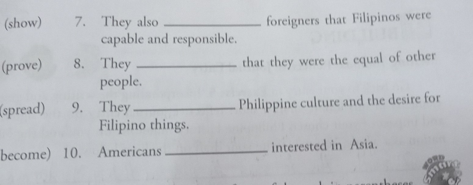 (show) 7. They also_ 
foreigners that Filipinos were 
capable and responsible. 
(prove) 8. They_ 
that they were the equal of other 
people. 
(spread) 9. They_ 
Philippine culture and the desire for 
Filipino things. 
become) 10. Americans _interested in Asia.