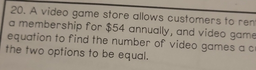 A video game store allows customers to ren 
a membership for $54 annually, and video game 
equation to find the number of video games a c 
the two options to be equal.