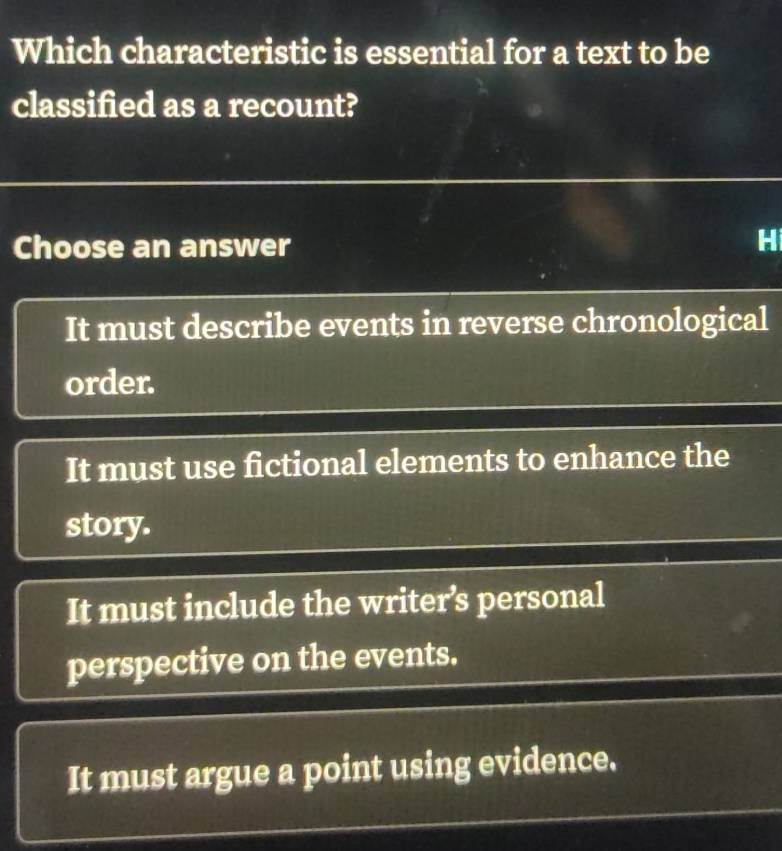 Which characteristic is essential for a text to be
classified as a recount?
Choose an answer
H
It must describe events in reverse chronological
order.
It must use fictional elements to enhance the
story.
It must include the writer’s personal
perspective on the events.
It must argue a point using evidence.