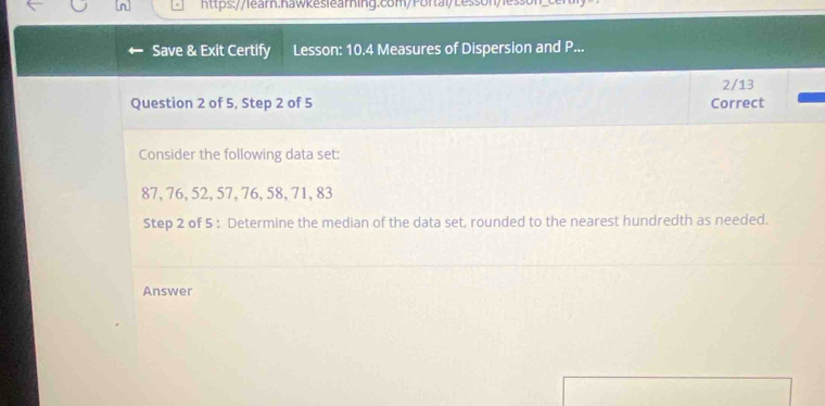 Save & Exit Certify Lesson: 10.4 Measures of Dispersion and P... 
2/13 
Question 2 of 5, Step 2 of 5 Correct 
Consider the following data set:
87, 76, 52, 57, 76, 58, 71, 83
Step 2 of 5 : Determine the median of the data set, rounded to the nearest hundredth as needed. 
Answer