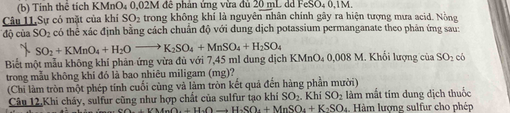 Tính thể tích KMnO4 0,02M đê phản ứng vừa đủ 20 mL dd FeSO4 0,1M. 
Câu 11.Sự có mặt của khí SO_2 trong không khí là nguyên nhân chính gây ra hiện tượng mưa acid. Nồng 
độ của SO_2 có thể xác định bằng cách chuân độ với dung dịch potassium permanganate theo phản ứng sau:
SO_2+KMnO_4+H_2Oto K_2SO_4+MnSO_4+H_2SO_4
Biết một mẫu không khí phản ứng vừa đủ với 7,45 ml dung dịch KMnO₄ 0,008 M. Khối lượng của SO_2 có 
trong mẫu không khí đó là bao nhiêu miligam (mg)? 
(Chi làm tròn một phép tính cuối cùng và làm tròn kết quả đến hàng phần mười) 
Câu 12.Khi cháy, sulfur cũng như hợp chất của sulfur tạo khí SO_2. Khí SO_2 làm mất tím dung dịch thuốc
+VMnO_4+H_2Oto H_2SO_4+MnSO_4+K_2SO_4. Hàm lượng sulfur cho phép