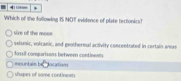 Listen
Which of the following IS NOT evidence of plate tectonics?
size of the moon
seismic, volcanic, and geothermal activity concentrated in certain areas
fossil comparisons between continents
mountain be locations
shapes of some continents