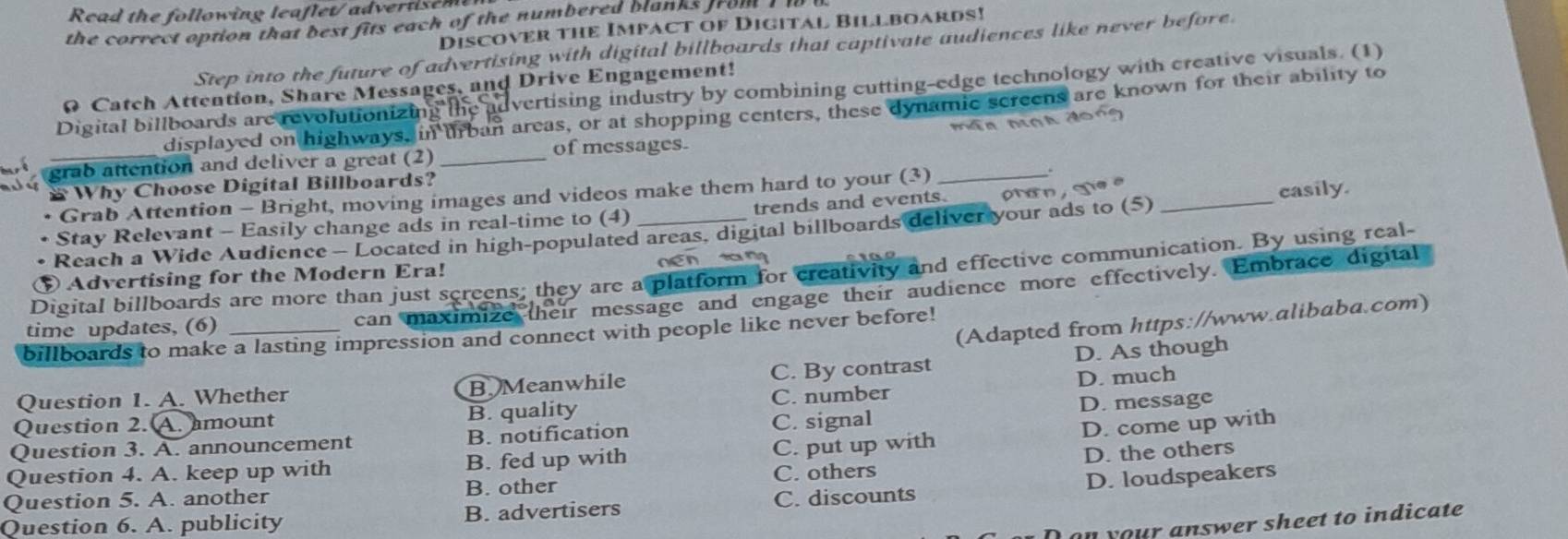 Read the following leaflet/advertisem
the correct option that best fits each of the numbered blanks from I 
Discover the Impact of Digital Billboards!
Step into the future of advertising with digital billboards that captivate audiences like never before.
0 Catch Attention, Share Messages, and Drive Engagement!
Digital billboards are revolutionizing the advertising industry by combining cutting-edge technology with creative visuals. (1)
displayed on highways, in Irban areas, or at shopping centers, these dynamic screens are known for their ability to
máa mnh don?
grab attention and deliver a great (2) _of messages.
Why Choose Digital Billboards?
Grab Attention - Bright, moving images and videos make them hard to your (3)_
Stay Relevant - Easily change ads in real-time to (4) trends and events. pan, ge e_
casily.
Reach a Wide Audience - Located in high-populated areas, digital billboards deliver your ads to (5)
Digital billboards are more than just screens; they are a platform for creativity and effective communication. By using real-
⑤ Advertising for the Modern Era! nén táng
time updates, (6)
can maximize their message and engage their audience more effectively. Embrace digital
(Adapted from https://www.alibaba.com)
billboards to make a lasting impression and connect with people like never before!
Question 1. A. Whether B. Meanwhile C. By contrast D. As though
Question 2. A. amount B. quality C. number D. much
D. come up with
Question 3. A. announcement B. notification C. signal D. message
Question 4. A. keep up with B. fed up with C. put up with
D. loudspeakers
Question 5. A. another B. other C. others D. the others
Question 6. A. publicity B. advertisers C. discounts
on your answer sheet to indicate