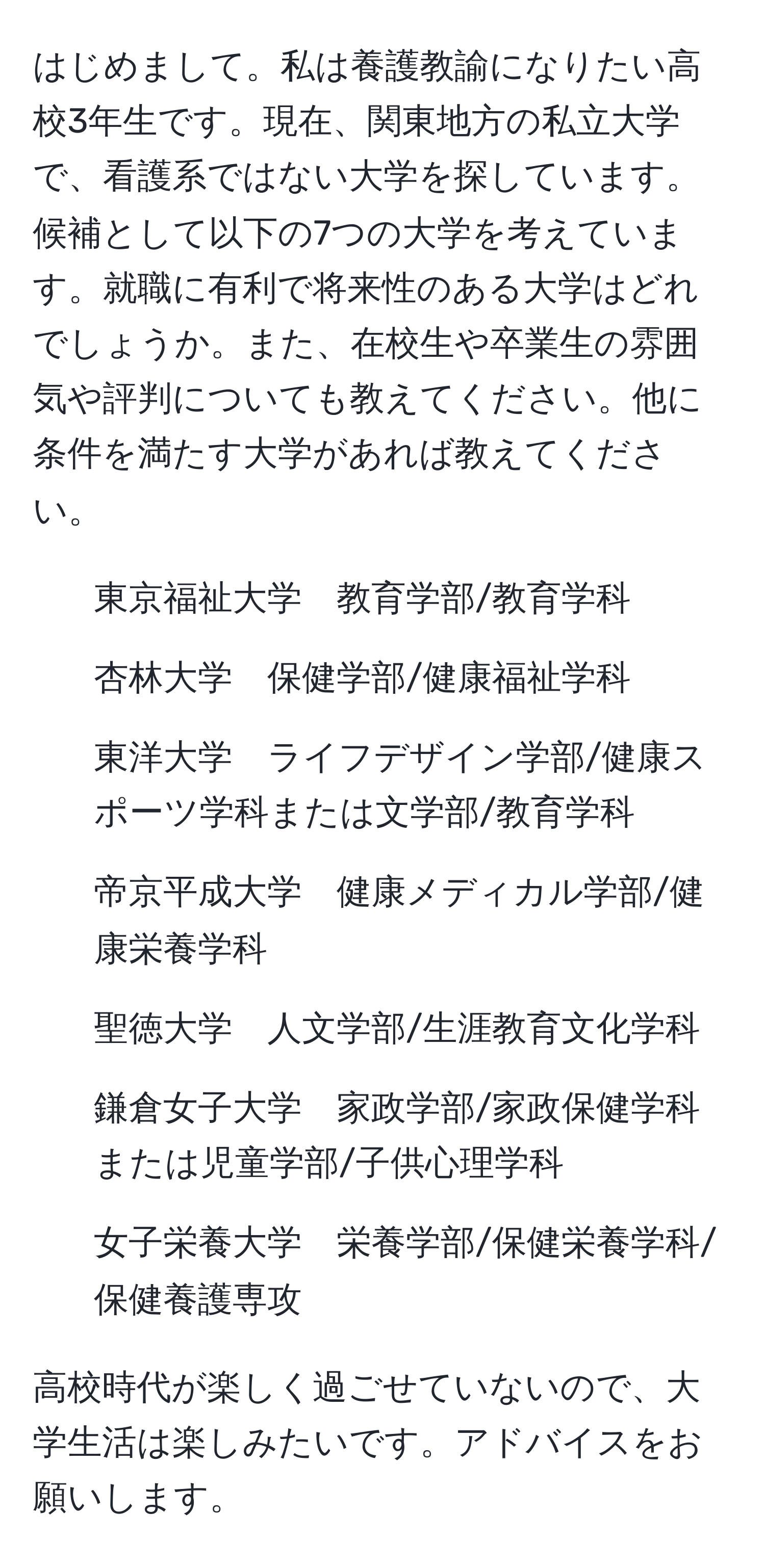 はじめまして。私は養護教諭になりたい高校3年生です。現在、関東地方の私立大学で、看護系ではない大学を探しています。候補として以下の7つの大学を考えています。就職に有利で将来性のある大学はどれでしょうか。また、在校生や卒業生の雰囲気や評判についても教えてください。他に条件を満たす大学があれば教えてください。

1. 東京福祉大学　教育学部/教育学科
2. 杏林大学　保健学部/健康福祉学科
3. 東洋大学　ライフデザイン学部/健康スポーツ学科または文学部/教育学科
4. 帝京平成大学　健康メディカル学部/健康栄養学科
5. 聖徳大学　人文学部/生涯教育文化学科
6. 鎌倉女子大学　家政学部/家政保健学科または児童学部/子供心理学科
7. 女子栄養大学　栄養学部/保健栄養学科/保健養護専攻

高校時代が楽しく過ごせていないので、大学生活は楽しみたいです。アドバイスをお願いします。