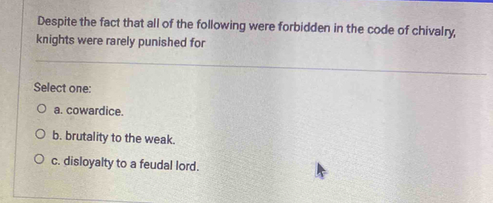 Despite the fact that all of the following were forbidden in the code of chivalry,
knights were rarely punished for
Select one:
a. cowardice.
b. brutality to the weak.
c. disloyalty to a feudal lord.