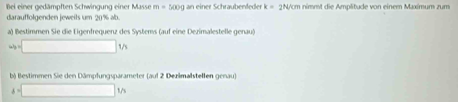 Bei einer gedämpften Schwingung einer Masse m=500g an einer Schraubenfeder k=2N/cm nimmt die Amplitude von einem Maximum zum 
darauffolgenden jeweils um 20% ab. 
a) Bestimmen Sie die Eigenfrequenz des Systems (auf eine Dezimalestelle genau)
ab=□ 1/s
b) Bestimmen Sie den Dämpfungsparameter (auf 2 Dezimalstellen genau)
delta =□ 1/s