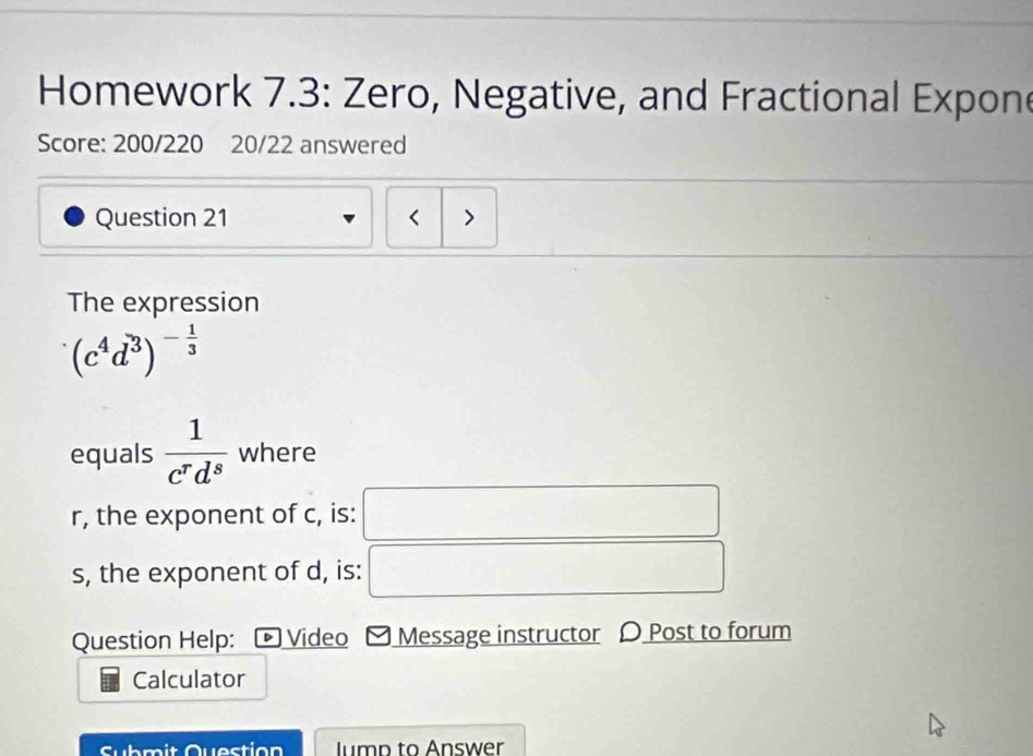 Homework 7.3: Zero, Negative, and Fractional Expon 
Score: 200/220 20/22 answered 
Question 21 < > 
The expression
(c^4d^3)^- 1/3 
equals  1/c^rd^s  where
r, the exponent of c, is: 
s, the exponent of d, is: 
Question Help: D Video Message instructor 〇 Post to forum 
Calculator 
Submit Question lump to Answer