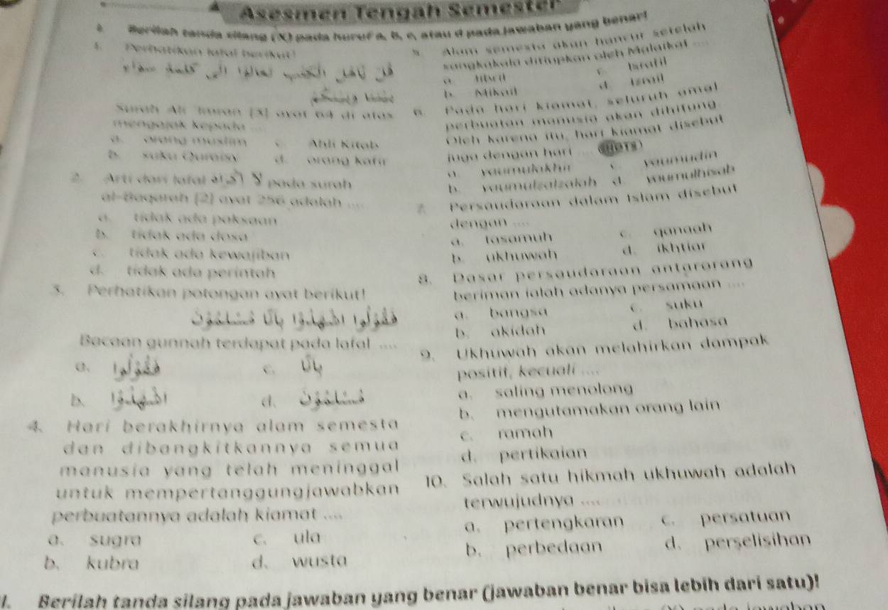 Asesmén Tengah Semester
aerilah tanda silang (X) pada huruf a, b, c, atau d pada jawaban yang benarl
Perhatikan latal berikul
t Akum semesta akan hancur setelah
sangkakala ditiupkan oich Malaïkai
y tah 
ā t w
d tzil
Hant D. Mikal
Surah Alr Imran [3] ayợt 64 di atas
Pada hari kiamat, seluruh amal
mengajak kepúda
perbuatan manusia akan dih iton
a orang mustim Ahlí Kitab Oich karena itu, harr kiamat disebut
b. suku Quraísy d. orang kaf n juga dengan ha  HOTS
vaumulakhn
yaumud i 
2.  Artí darí lafal à1   a da surah
b. vaumulzalzalah C. wumulhisab
al-Baqarah (2) avat 256 adalah
*     Persaudgroan dalam Islam disebut
a.  tídak ada paksaan
dengan ....
b. tídak ada dosa
a. tasamuh c. qanaah
c. tídak ada kewajiban b ukhuwah d. ikhtiar
d. tidak ada perintah
8. Dasar persaudaraan antarorang
3. Perhatikan potongan ayat berikut!  beriman ialah adanya persamaan ..=
a. bangsa c. suku
Bacaan gunnah terdapat pada lafal b. akidah d. bahasa
9. Ukhuwah akan melahirkan dampak
C.
positif, kecuali ....
b.
d、 a. saling menolong
4. Hari berakhirnya alam semest b. mengutamakan orang lain
d a n dib angk itk anny a s em u a c. ramah
manusía yang telah meninggal d. pertikaian
untük mempertänggungjawabkan 10. Salah satu hikmah ukhuwah adalah
perbuatannya adalah kiamat .... terwujudnya ....
a. sugra c. ula a. pertengkaran c. persatuan
b. kubra d、 wusta b. perbedaan d. perselisihan
. Berilah tanda silang pada jawaban yang benar (jawaban benar bisa lebih dari satu)!