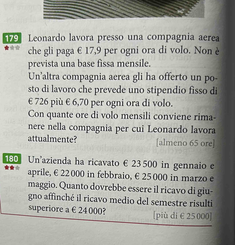 179 Leonardo lavora presso una compagnia aerea
che gli paga € 17,9 per ogni ora di volo. Non è
prevista una base fissa mensile.
Un’altra compagnia aerea gli ha offerto un po-
sto di lavoro che prevede uno stipendio fisso di
€ 726 più € 6,70 per ogni ora di volo.
Con quante ore di volo mensili conviene rima-
nere nella compagnia per cui Leonardo lavora
attualmente? [almeno 65 ore]
180 Un'azienda ha ricavato € 23 500 in gennaio e
aprile, €£ 22 000 in febbraio, €£ 25000 in marzo e
maggio. Quanto dovrebbe essere il ricavo di giu-
gno affinché il ricavo medio del semestre risulti
superiore a € 24 000?
[più di €25 000 ]