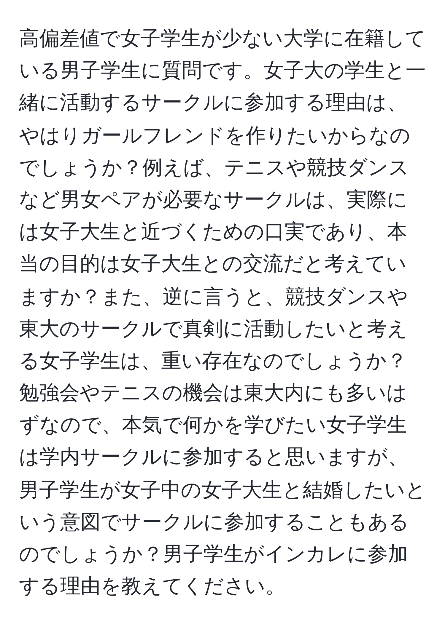 高偏差値で女子学生が少ない大学に在籍している男子学生に質問です。女子大の学生と一緒に活動するサークルに参加する理由は、やはりガールフレンドを作りたいからなのでしょうか？例えば、テニスや競技ダンスなど男女ペアが必要なサークルは、実際には女子大生と近づくための口実であり、本当の目的は女子大生との交流だと考えていますか？また、逆に言うと、競技ダンスや東大のサークルで真剣に活動したいと考える女子学生は、重い存在なのでしょうか？勉強会やテニスの機会は東大内にも多いはずなので、本気で何かを学びたい女子学生は学内サークルに参加すると思いますが、男子学生が女子中の女子大生と結婚したいという意図でサークルに参加することもあるのでしょうか？男子学生がインカレに参加する理由を教えてください。