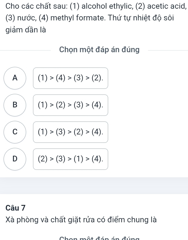 Cho các chất sau: (1) alcohol ethylic, (2) acetic acid,
(3) nước, (4) methyl formate. Thứ tự nhiệt độ sôi
giảm dần là
Chọn một đáp án đúng
A (1)>(4)>(3)>(2).
B (1)>(2)>(3)>(4).
C (1)>(3)>(2)>(4).
D (2)>(3)>(1)>(4). 
Câu 7
Xà phòng và chất giặt rửa có điểm chung là