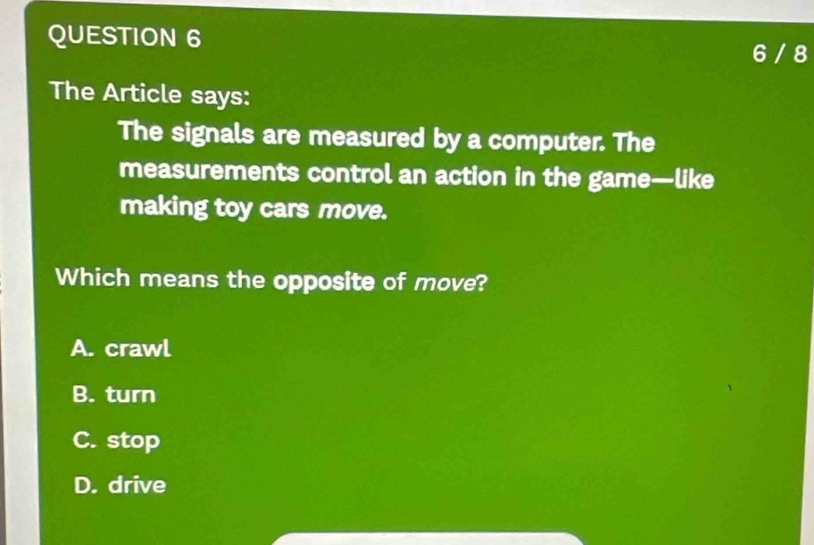 6 / 8
The Article says:
The signals are measured by a computer. The
measurements control an action in the game—like
making toy cars move.
Which means the opposite of move?
A. crawl
B. turn
C. stop
D. drive