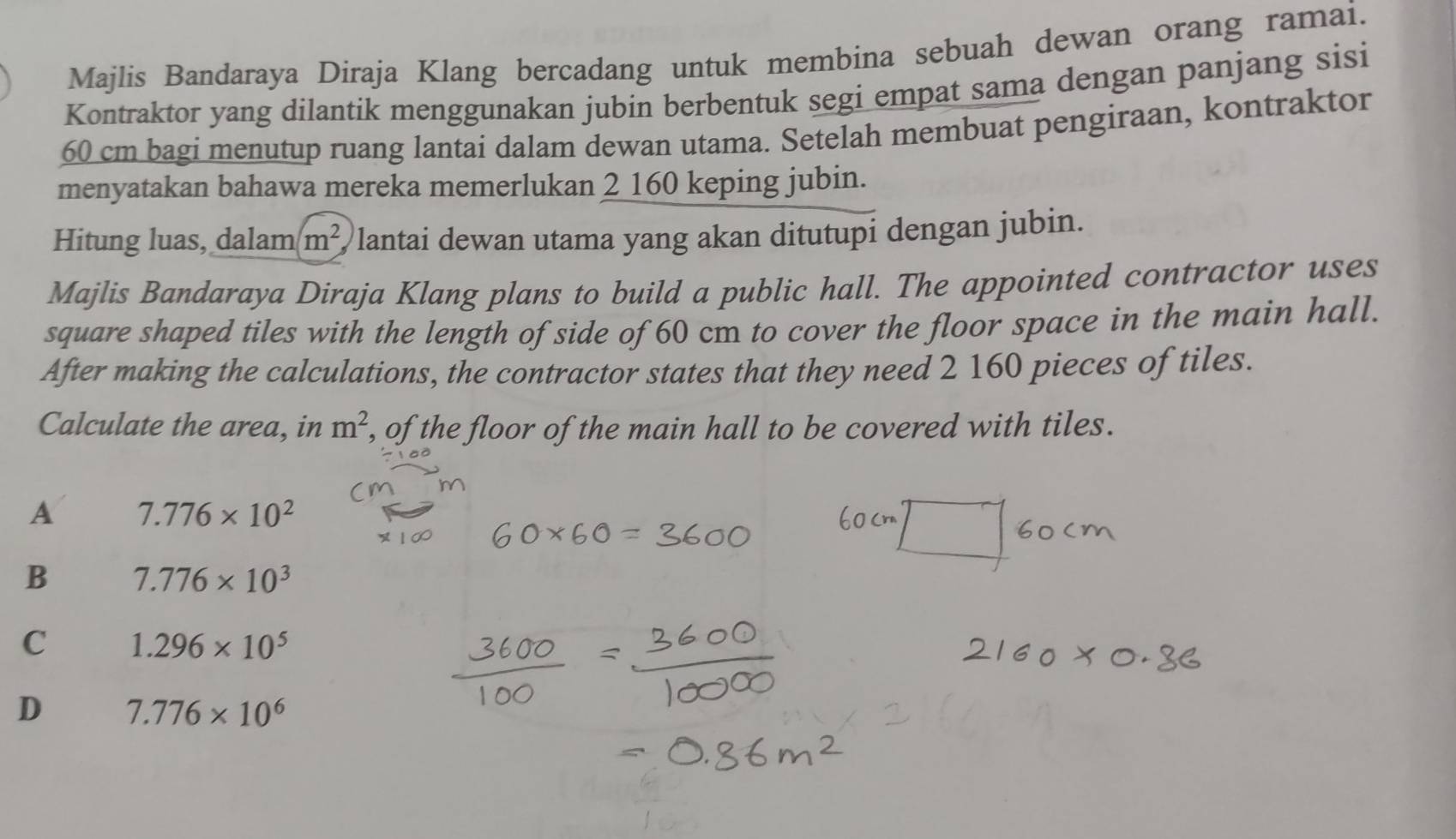 Majlis Bandaraya Diraja Klang bercadang untuk membina sebuah dewan orang ramai.
Kontraktor yang dilantik menggunakan jubin berbentuk segi empat sama dengan panjang sisi
60 cm bagi menutup ruang lantai dalam dewan utama. Setelah membuat pengiraan, kontraktor
menyatakan bahawa mereka memerlukan 2 160 keping jubin.
Hitung luas, dalam m^2 lantai dewan utama yang akan ditutupi dengan jubin.
Majlis Bandaraya Diraja Klang plans to build a public hall. The appointed contractor uses
square shaped tiles with the length of side of 60 cm to cover the floor space in the main hall.
After making the calculations, the contractor states that they need 2 160 pieces of tiles.
Calculate the area, in m^2 , of the floor of the main hall to be covered with tiles.
A 7.776* 10^2
B 7.776* 10^3
C 1.296* 10^5
D 7.776* 10^6